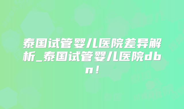 泰国试管婴儿医院差异解析_泰国试管婴儿医院dbn!