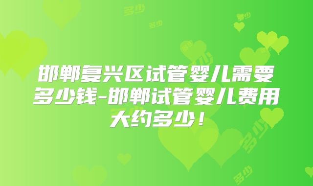 邯郸复兴区试管婴儿需要多少钱-邯郸试管婴儿费用大约多少！
