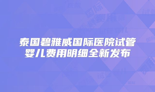 泰国碧雅威国际医院试管婴儿费用明细全新发布