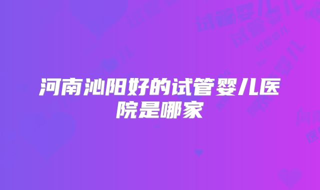 河南沁阳好的试管婴儿医院是哪家