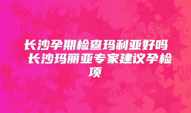 长沙孕期检查玛利亚好吗 长沙玛丽亚专家建议孕检项