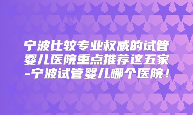 宁波比较专业权威的试管婴儿医院重点推荐这五家-宁波试管婴儿哪个医院!