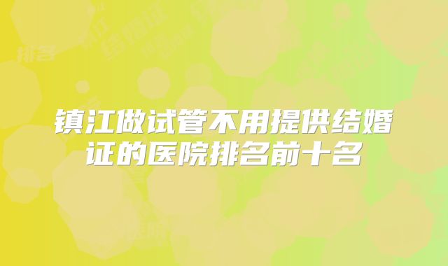 镇江做试管不用提供结婚证的医院排名前十名