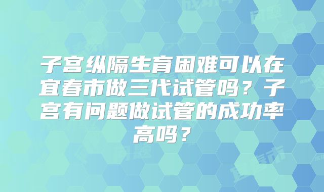 子宫纵隔生育困难可以在宜春市做三代试管吗？子宫有问题做试管的成功率高吗？