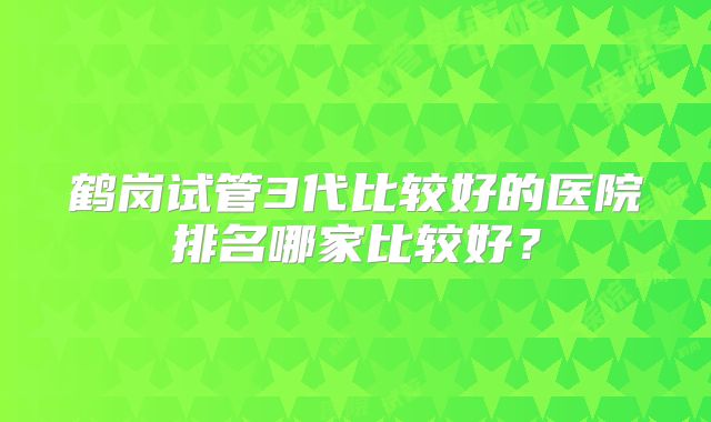 鹤岗试管3代比较好的医院排名哪家比较好?