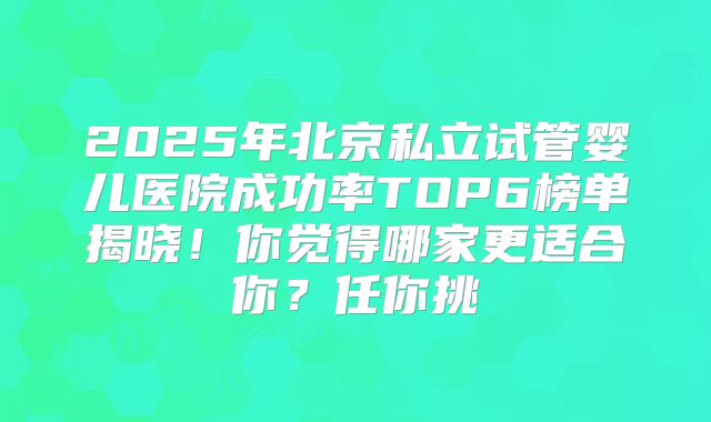 2025年北京私立试管婴儿医院成功率TOP6榜单揭晓！你觉得哪家更适合你？任你挑