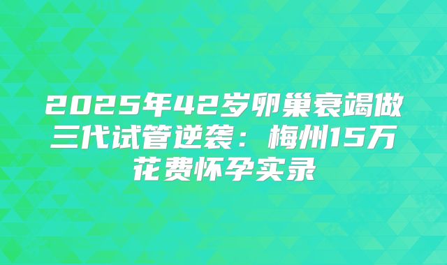 2025年42岁卵巢衰竭做三代试管逆袭：梅州15万花费怀孕实录