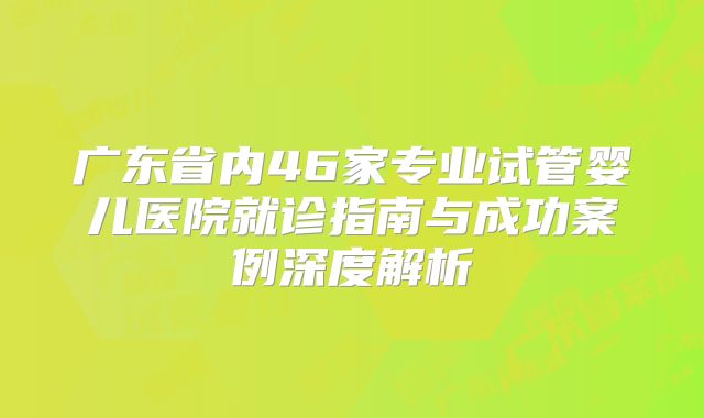 广东省内46家专业试管婴儿医院就诊指南与成功案例深度解析