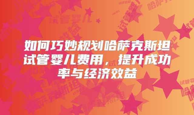 如何巧妙规划哈萨克斯坦试管婴儿费用,提升成功率与经济效益