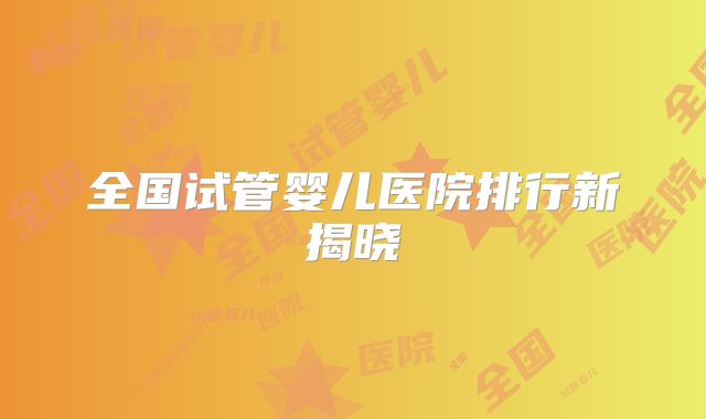 全国试管婴儿医院排行新揭晓
