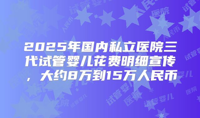 2025年国内私立医院三代试管婴儿花费明细宣传，大约8万到15万人民币