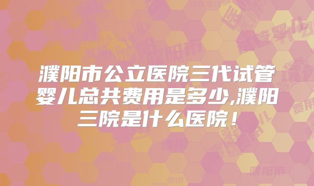 濮阳市公立医院三代试管婴儿总共费用是多少,濮阳三院是什么医院!