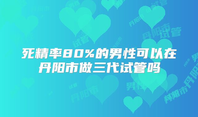 死精率80%的男性可以在丹阳市做三代试管吗