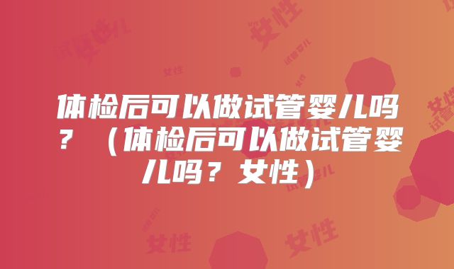体检后可以做试管婴儿吗?(体检后可以做试管婴儿吗?女性)