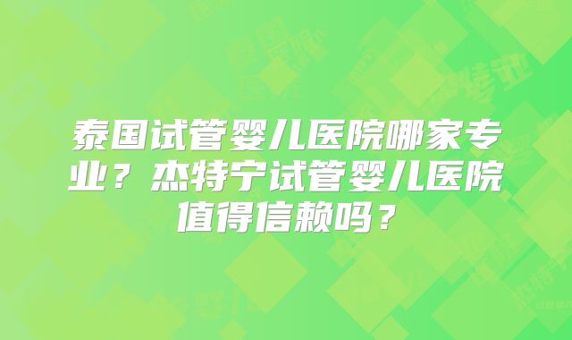 泰国试管婴儿医院哪家专业?杰特宁试管婴儿医院值得信赖吗?