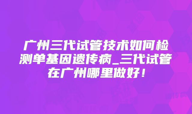 广州三代试管技术如何检测单基因遗传病_三代试管在广州哪里做好!