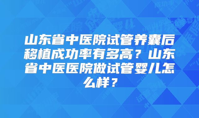 山东省中医院试管养囊后移植成功率有多高？山东省中医医院做试管婴儿怎么样？