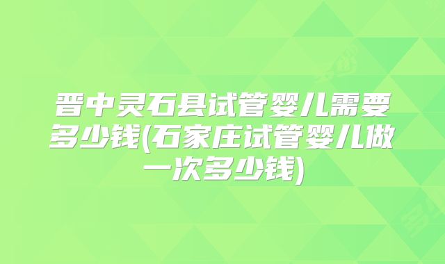 晋中灵石县试管婴儿需要多少钱(石家庄试管婴儿做一次多少钱)