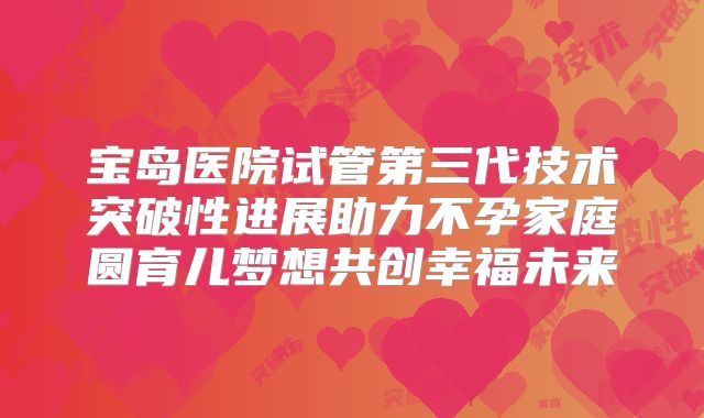 宝岛医院试管第三代技术突破性进展助力不孕家庭圆育儿梦想共创幸福未来