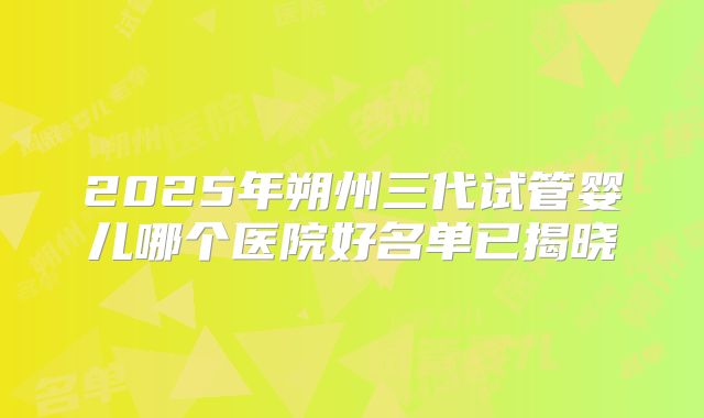 2025年朔州三代试管婴儿哪个医院好名单已揭晓