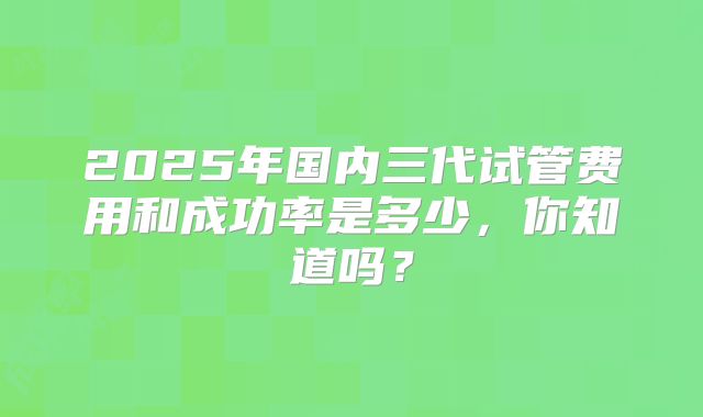 2025年国内三代试管费用和成功率是多少,你知道吗?