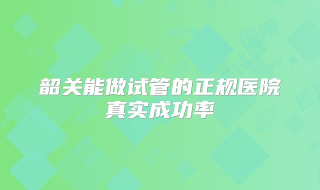 韶关能做试管的正规医院真实成功率