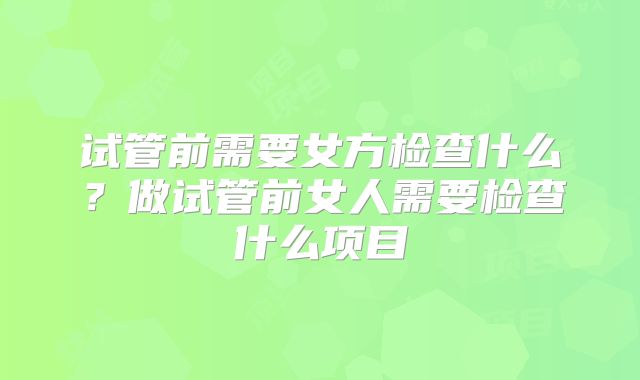 试管前需要女方检查什么?做试管前女人需要检查什么项目