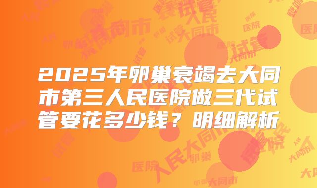 2025年卵巢衰竭去大同市第三人民医院做三代试管要花多少钱?明细解析
