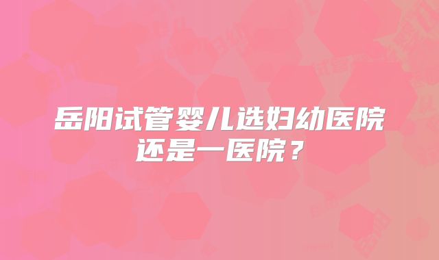 岳阳试管婴儿选妇幼医院还是一医院？