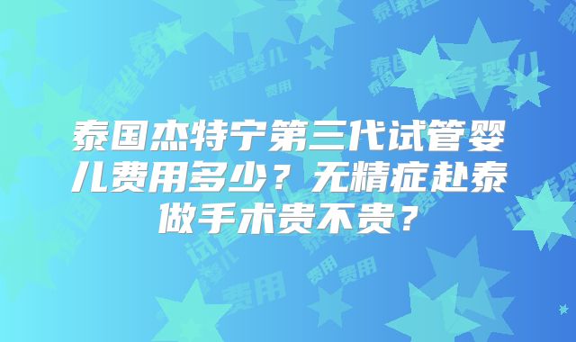 泰国杰特宁第三代试管婴儿费用多少?无精症赴泰做手术贵不贵?