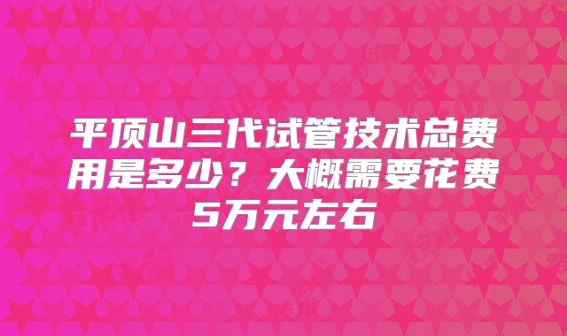 平顶山三代试管技术总费用是多少?大概需要花费5万元左右