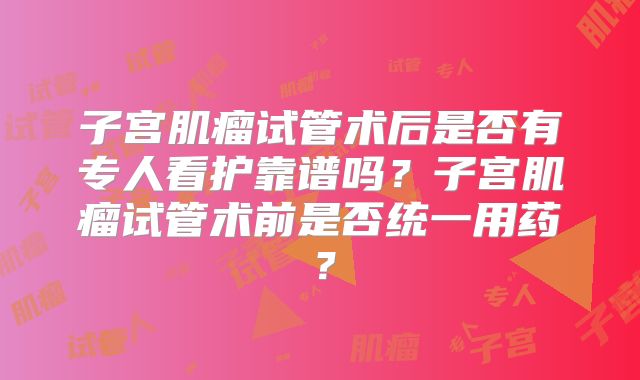 子宫肌瘤试管术后是否有专人看护靠谱吗？子宫肌瘤试管术前是否统一用药？