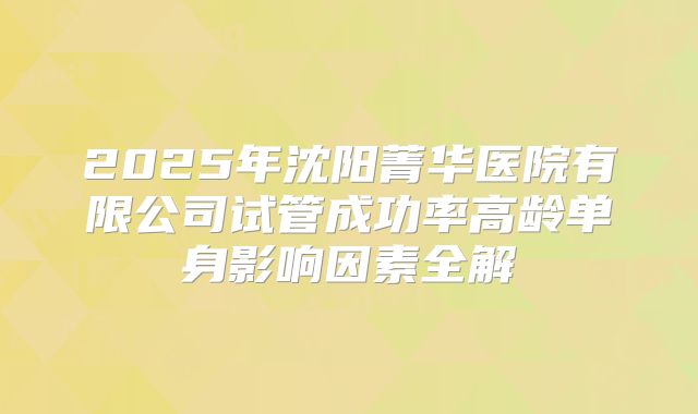 2025年沈阳菁华医院有限公司试管成功率高龄单身影响因素全解