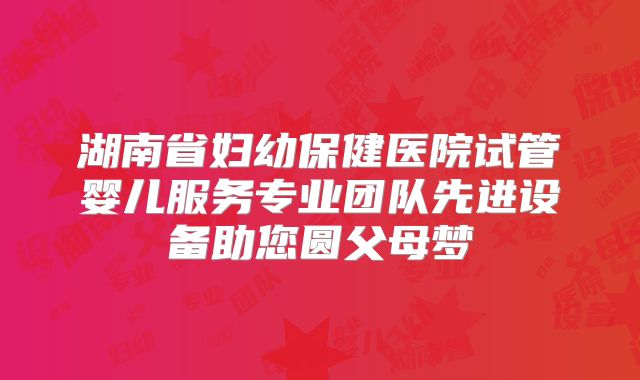 湖南省妇幼保健医院试管婴儿服务专业团队先进设备助您圆父母梦