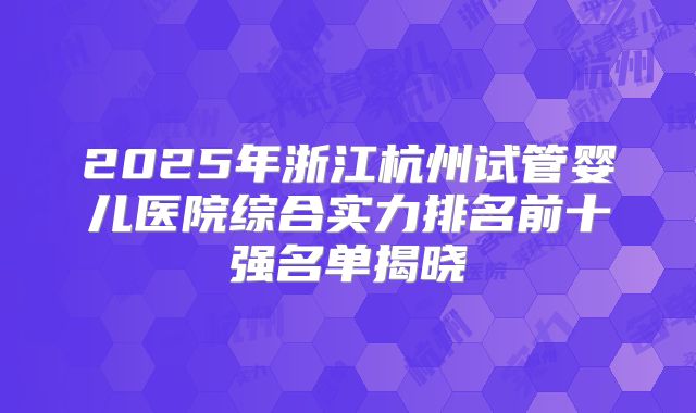 2025年浙江杭州试管婴儿医院综合实力排名前十强名单揭晓
