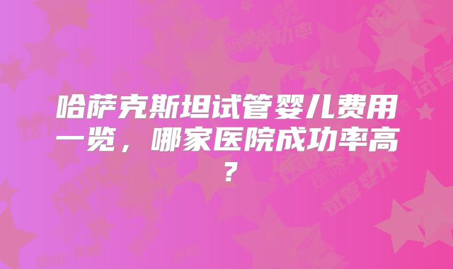 哈萨克斯坦试管婴儿费用一览,哪家医院成功率高?