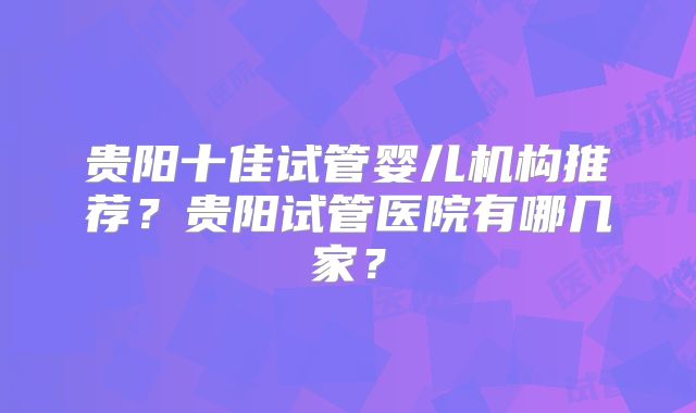贵阳十佳试管婴儿机构推荐？贵阳试管医院有哪几家？