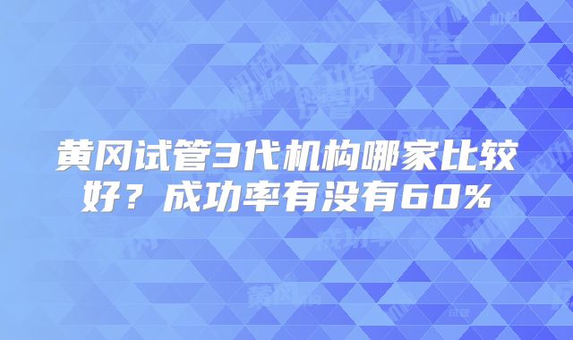 黄冈试管3代机构哪家比较好?成功率有没有60%