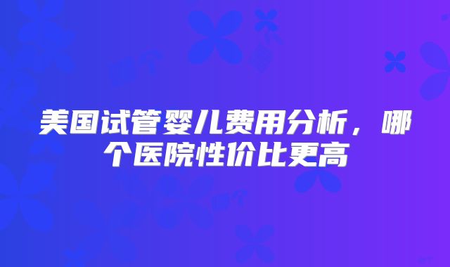 美国试管婴儿费用分析,哪个医院性价比更高