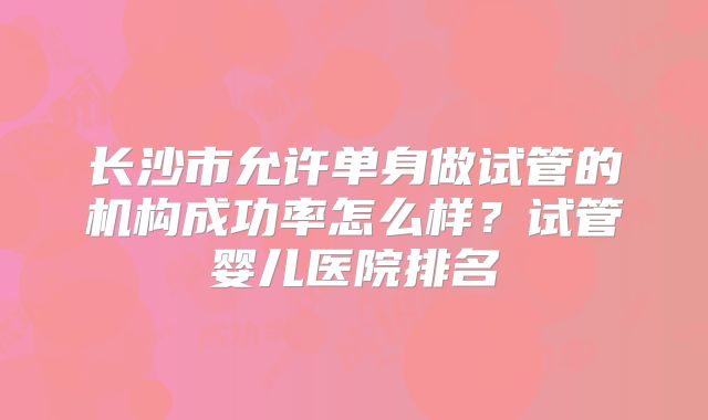 长沙市允许单身做试管的机构成功率怎么样?试管婴儿医院排名
