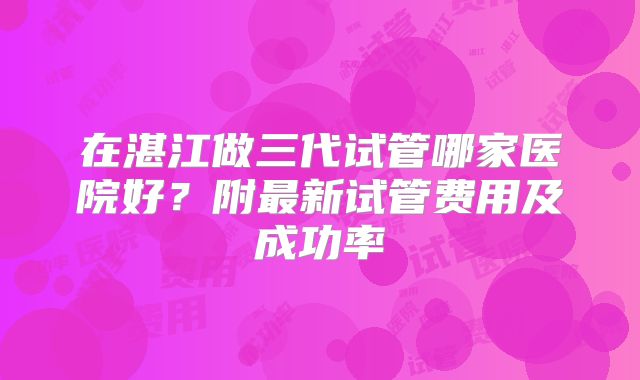 在湛江做三代试管哪家医院好?附最新试管费用及成功率