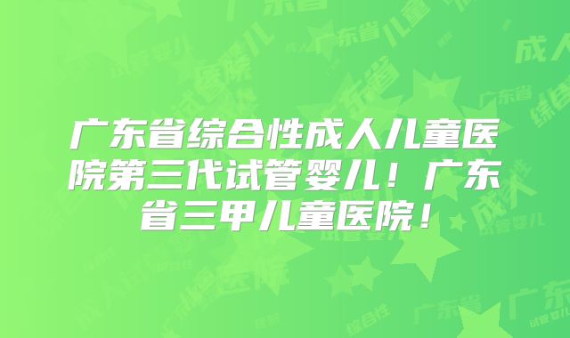 广东省综合性成人儿童医院第三代试管婴儿!广东省三甲儿童医院!