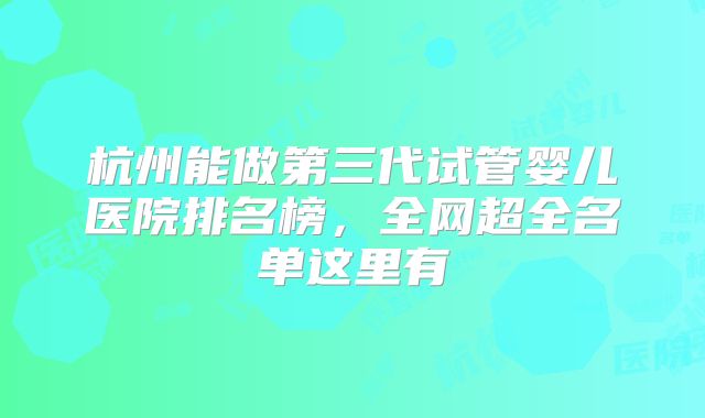 杭州能做第三代试管婴儿医院排名榜,全网超全名单这里有