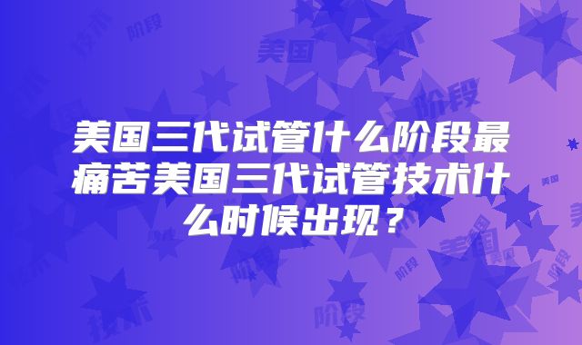 美国三代试管什么阶段最痛苦美国三代试管技术什么时候出现?