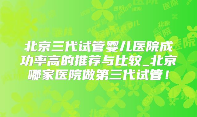 北京三代试管婴儿医院成功率高的推荐与比较_北京哪家医院做第三代试管!