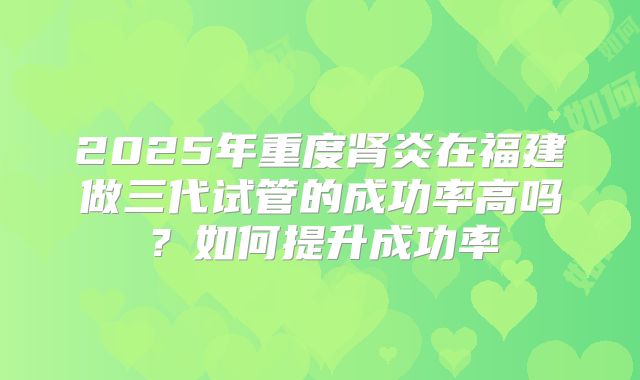 2025年重度肾炎在福建做三代试管的成功率高吗?如何提升成功率