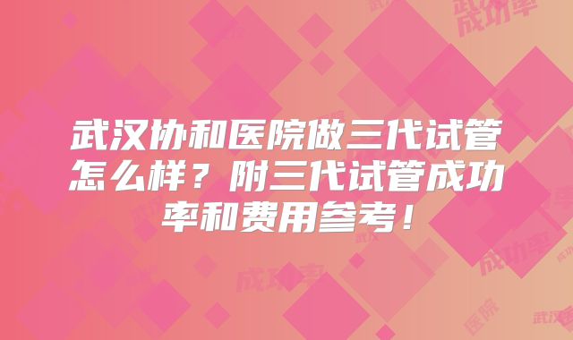 武汉协和医院做三代试管怎么样？附三代试管成功率和费用参考！