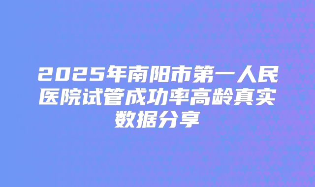 2025年南阳市第一人民医院试管成功率高龄真实数据分享