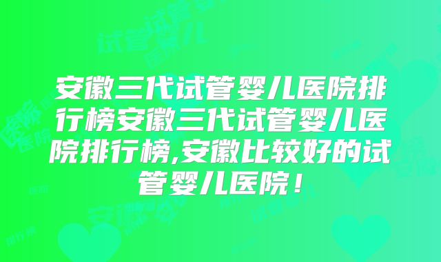 安徽三代试管婴儿医院排行榜安徽三代试管婴儿医院排行榜,安徽比较好的试管婴儿医院!