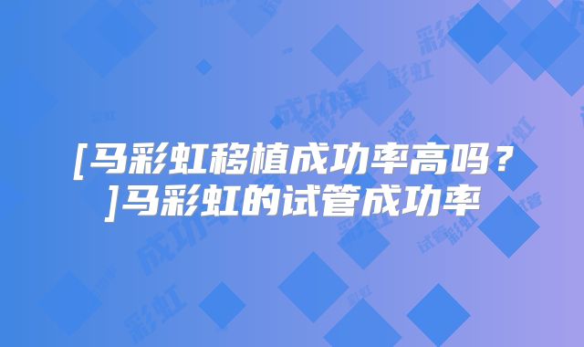 [马彩虹移植成功率高吗？]马彩虹的试管成功率